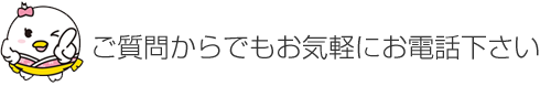 ご質問からでもお気軽にお電話下さい