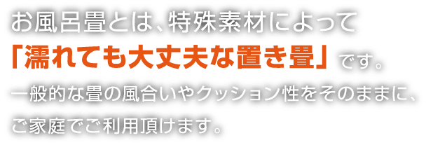 お風呂畳とは、特殊素材によって濡れても大丈夫な置き畳です。一般的な畳の風合いやクッション性をそのままに、ご家庭でご利用頂けます。
