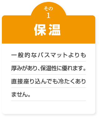 保温　一般的なバスマットよりも厚みがあり、保温性に優れます。直接座り込んでも冷たくありません。