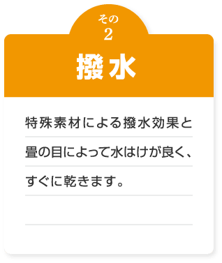撥水　特殊素材による撥水効果と畳の目によって水はけが良く、すぐに乾きます。