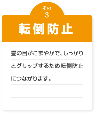 転倒防止　畳の目がこまやかで、しっかりとグリップするため転倒防止につながります。