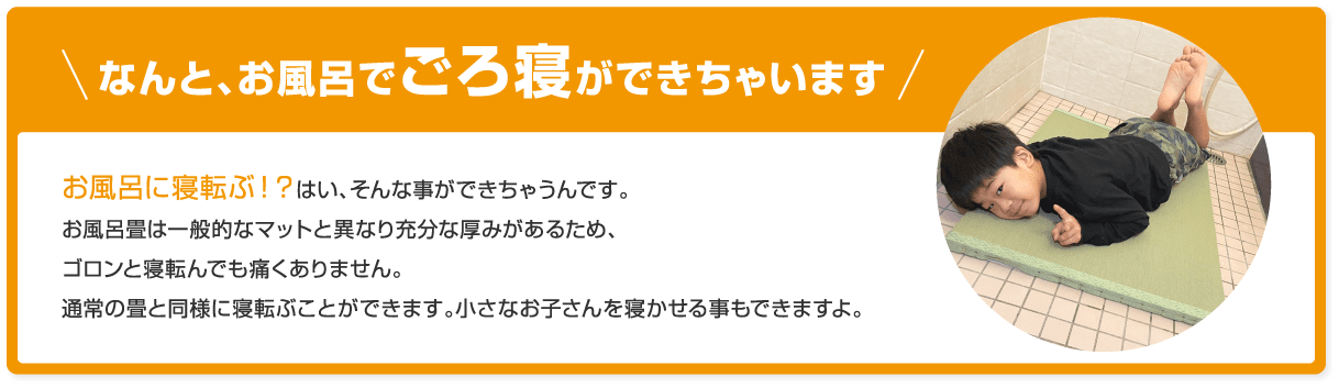 なんと、お風呂でごろ寝ができちゃいます。お風呂畳は一般的なマットと異なり充分な厚みがあるため、ゴロンと寝転んでも痛くありません。通常の畳と同様に寝転ぶことができます。小さなお子さんを寝かせることもできますよ。