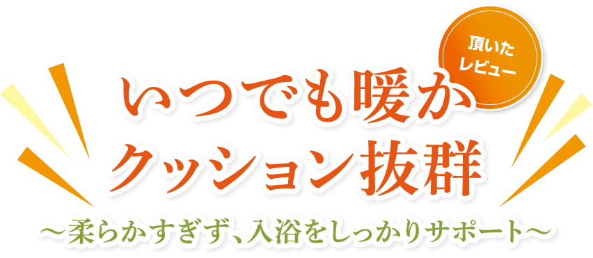 （頂いたレビュー）いつでも暖かクッション抜群～柔らかすぎず、入浴をしっかりサポート～